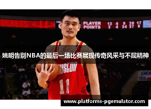 姚明告别NBA的最后一场比赛展现传奇风采与不屈精神