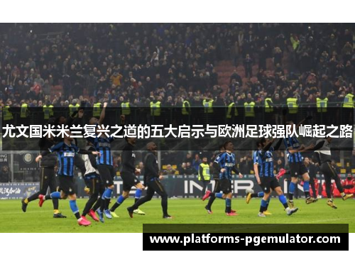 尤文国米米兰复兴之道的五大启示与欧洲足球强队崛起之路
