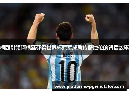 梅西引领阿根廷夺得世界杯冠军成就传奇地位的背后故事
