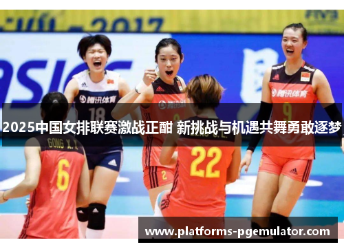 2025中国女排联赛激战正酣 新挑战与机遇共舞勇敢逐梦