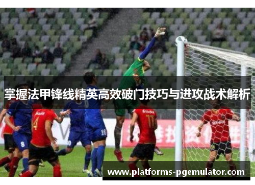 掌握法甲锋线精英高效破门技巧与进攻战术解析