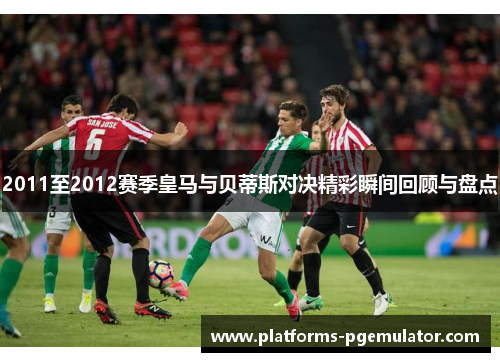2011至2012赛季皇马与贝蒂斯对决精彩瞬间回顾与盘点
