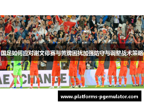 国足如何应对谢文停赛与黄牌困扰加强防守与调整战术策略