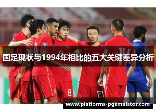 国足现状与1994年相比的五大关键差异分析
