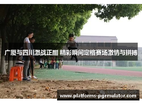 广厦与四川激战正酣 精彩瞬间定格赛场激情与拼搏