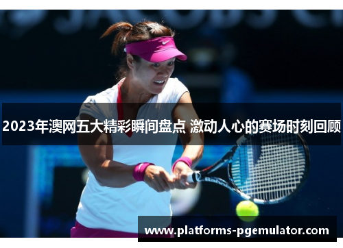 2023年澳网五大精彩瞬间盘点 激动人心的赛场时刻回顾