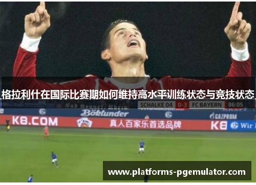 格拉利什在国际比赛期如何维持高水平训练状态与竞技状态