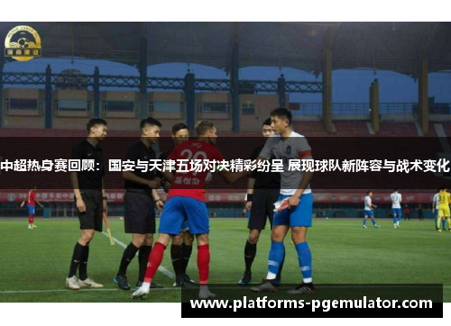 中超热身赛回顾：国安与天津五场对决精彩纷呈 展现球队新阵容与战术变化