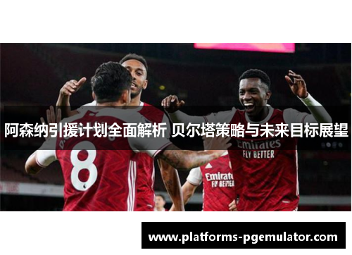 阿森纳引援计划全面解析 贝尔塔策略与未来目标展望