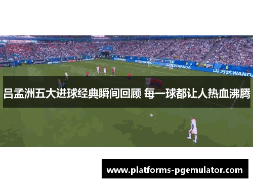 吕孟洲五大进球经典瞬间回顾 每一球都让人热血沸腾
