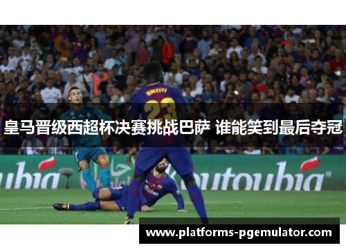 皇马晋级西超杯决赛挑战巴萨 谁能笑到最后夺冠