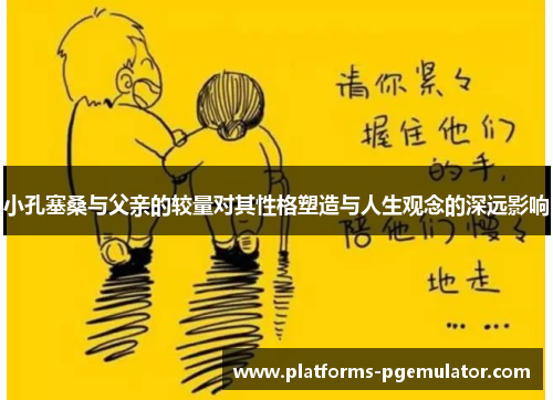小孔塞桑与父亲的较量对其性格塑造与人生观念的深远影响
