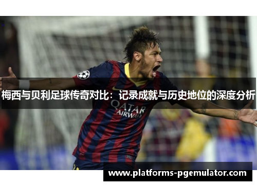 梅西与贝利足球传奇对比：记录成就与历史地位的深度分析
