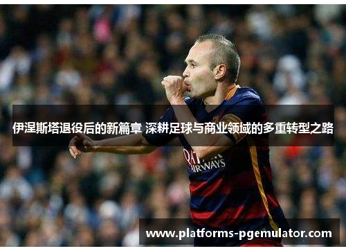 伊涅斯塔退役后的新篇章 深耕足球与商业领域的多重转型之路