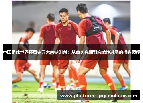 中国足球世界杯历史五大关键时刻：从首次亮相到突破性进展的精彩历程