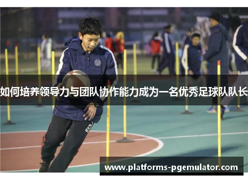如何培养领导力与团队协作能力成为一名优秀足球队队长