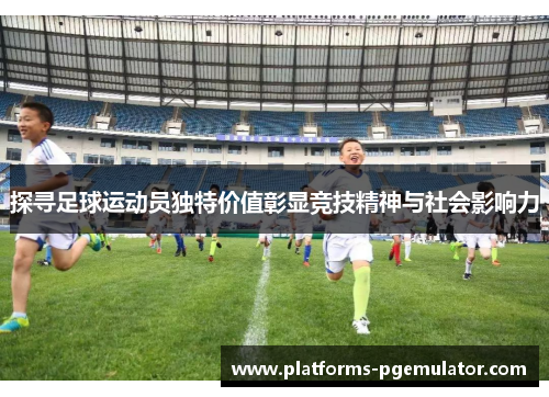 探寻足球运动员独特价值彰显竞技精神与社会影响力