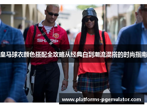 皇马球衣颜色搭配全攻略从经典白到潮流混搭的时尚指南
