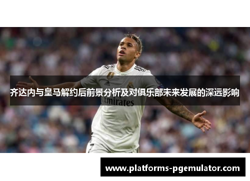 齐达内与皇马解约后前景分析及对俱乐部未来发展的深远影响
