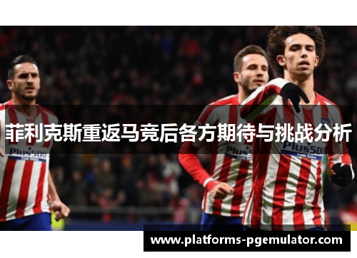 菲利克斯重返马竞后各方期待与挑战分析