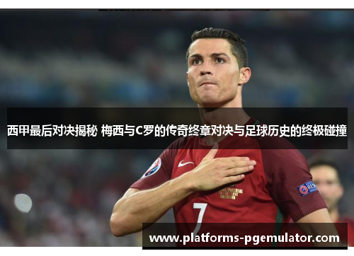 西甲最后对决揭秘 梅西与C罗的传奇终章对决与足球历史的终极碰撞