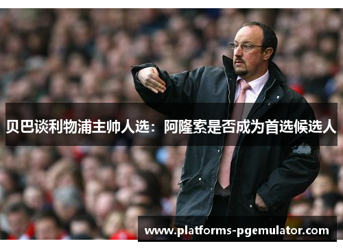贝巴谈利物浦主帅人选:阿隆索是否成为首选候选人 贝巴谈利物浦主帅人选:阿隆索是否成为首选候选人