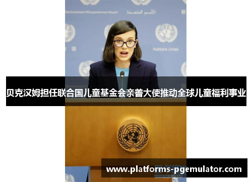 贝克汉姆担任联合国儿童基金会亲善大使推动全球儿童福利事业 贝克汉姆担任联合国儿童基金会亲善大使推动全球儿童福利事业