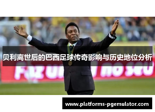 贝利离世后的巴西足球传奇影响与历史地位分析 贝利离世后的巴西足球传奇影响与历史地位分析