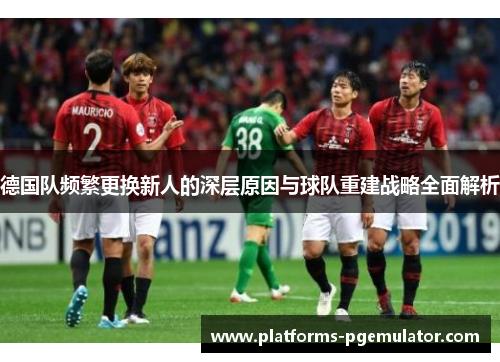 德国队频繁更换新人的深层原因与球队重建战略全面解析 德国队频繁更换新人的深层原因与球队重建战略全面解析