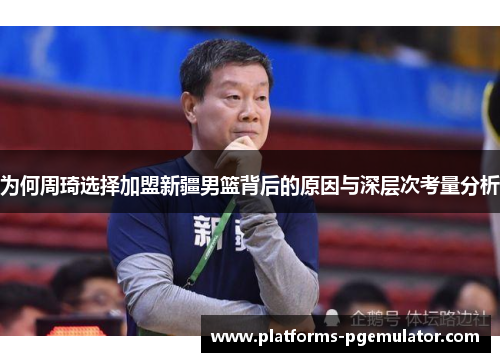 为何周琦选择加盟新疆男篮背后的原因与深层次考量分析