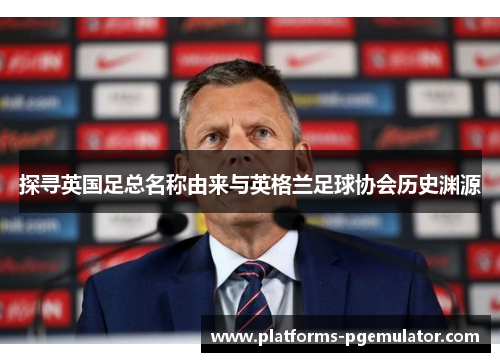 探寻英国足总名称由来与英格兰足球协会历史渊源