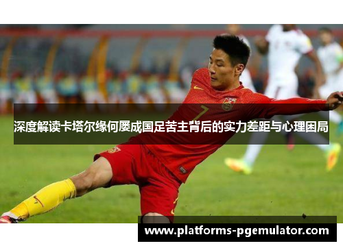 深度解读卡塔尔缘何屡成国足苦主背后的实力差距与心理困局