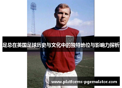 足总在英国足球历史与文化中的独特地位与影响力探析