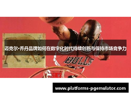 迈克尔·乔丹品牌如何在数字化时代持续创新与保持市场竞争力