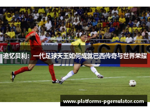 追忆贝利：一代足球天王如何成就巴西传奇与世界荣耀
