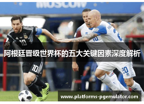阿根廷晋级世界杯的五大关键因素深度解析 阿根廷晋级世界杯的五大关键因素深度解析