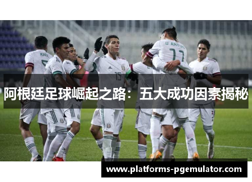 阿根廷足球崛起之路:五大成功因素揭秘 阿根廷足球崛起之路:五大成功因素揭秘