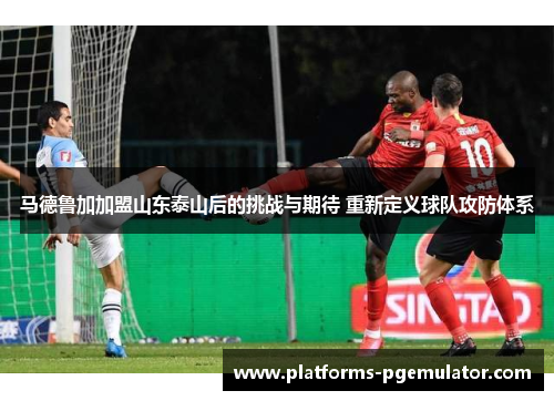 马德鲁加加盟山东泰山后的挑战与期待 重新定义球队攻防体系