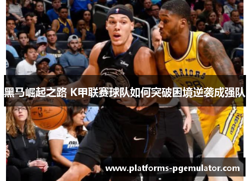 黑马崛起之路 K甲联赛球队如何突破困境逆袭成强队