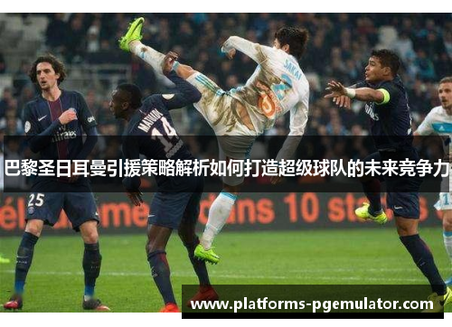 巴黎圣日耳曼引援策略解析如何打造超级球队的未来竞争力