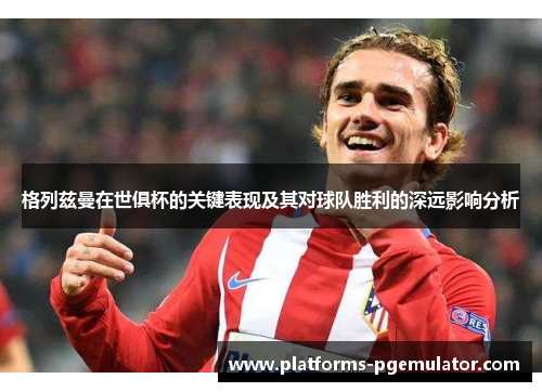 格列兹曼在世俱杯的关键表现及其对球队胜利的深远影响分析