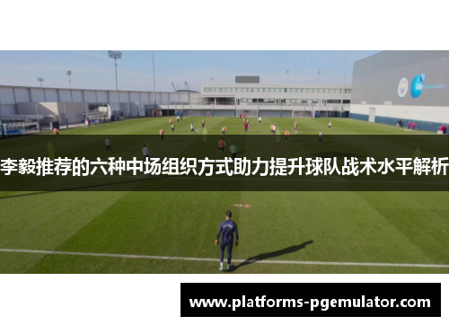 李毅推荐的六种中场组织方式助力提升球队战术水平解析 李毅推荐的六种中场组织方式助力提升球队战术水平解析