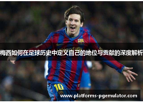 梅西如何在足球历史中定义自己的地位与贡献的深度解析 梅西如何在足球历史中定义自己的地位与贡献的深度解析