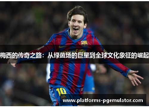 梅西的传奇之路：从绿茵场的巨星到全球文化象征的崛起