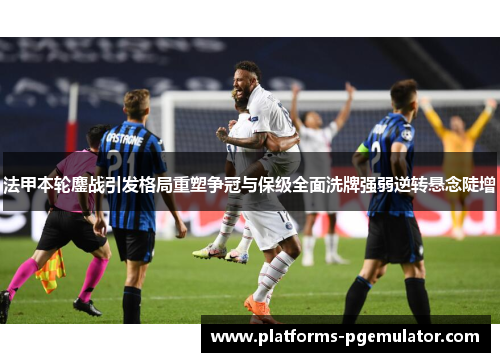 法甲本轮鏖战引发格局重塑争冠与保级全面洗牌强弱逆转悬念陡增