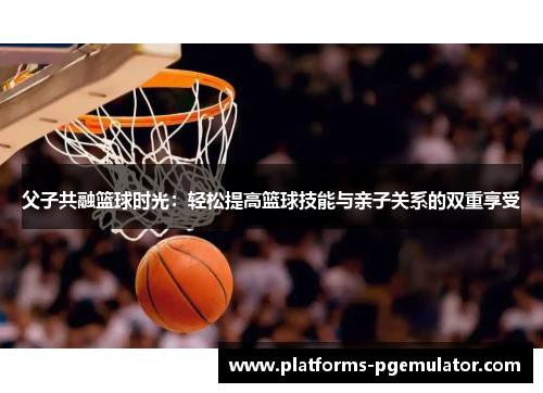 父子共融篮球时光:轻松提高篮球技能与亲子关系的双重享受 父子共融篮球时光:轻松提高篮球技能与亲子关系的双重享受