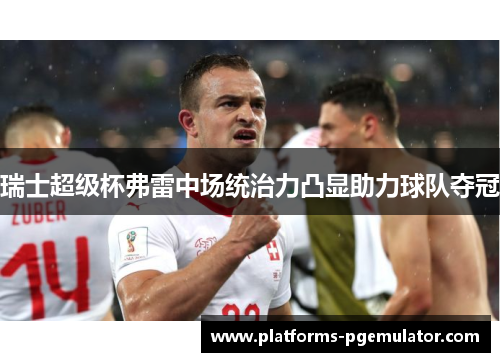 瑞士超级杯弗雷中场统治力凸显助力球队夺冠