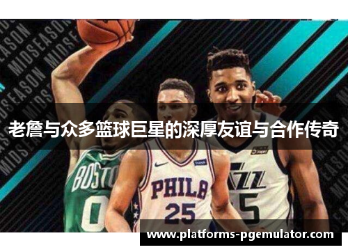 老詹与众多篮球巨星的深厚友谊与合作传奇