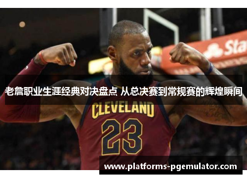 老詹职业生涯经典对决盘点 从总决赛到常规赛的辉煌瞬间