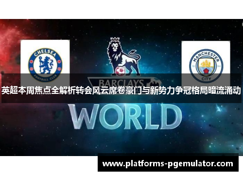 英超本周焦点全解析转会风云席卷豪门与新势力争冠格局暗流涌动
